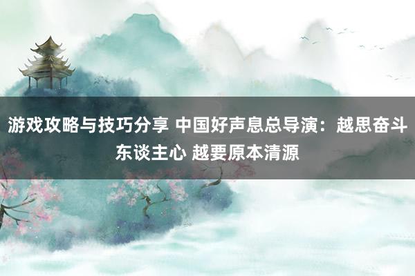 游戏攻略与技巧分享 中国好声息总导演：越思奋斗东谈主心 越要原本清源