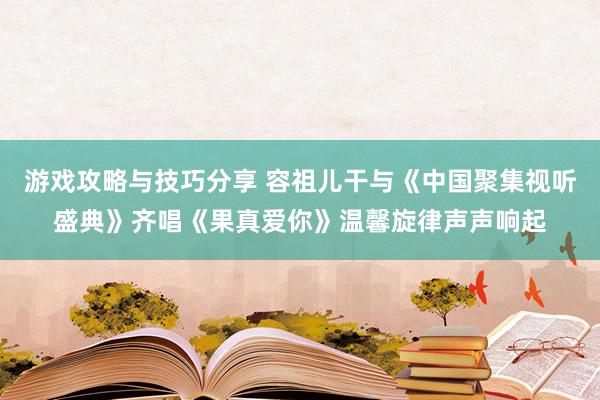 游戏攻略与技巧分享 容祖儿干与《中国聚集视听盛典》齐唱《果真爱你》温馨旋律声声响起