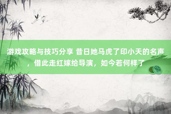 游戏攻略与技巧分享 昔日她马虎了印小天的名声，借此走红嫁给导演，如今若何样了