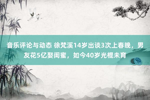 音乐评论与动态 徐梵溪14岁出谈3次上春晚，男友花5亿娶闺蜜，如今40岁光棍未育