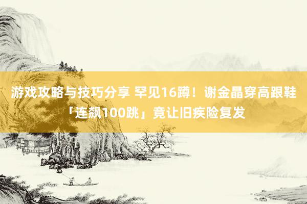 游戏攻略与技巧分享 罕见16蹲！　谢金晶穿高跟鞋「连飙100跳」竟让旧疾险复发