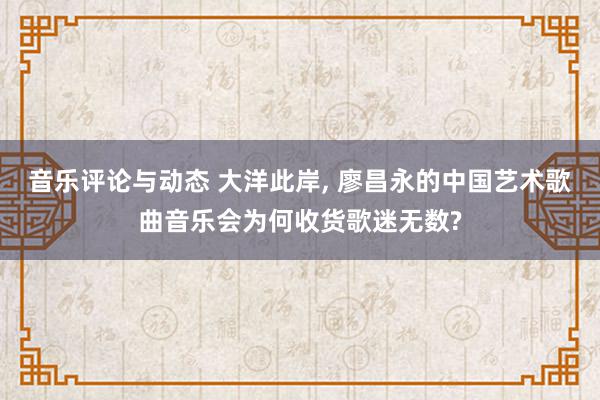 音乐评论与动态 大洋此岸, 廖昌永的中国艺术歌曲音乐会为何收货歌迷无数?