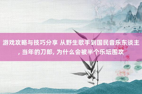 游戏攻略与技巧分享 从野生歌手到国民音乐东谈主, 当年的刀郎, 为什么会被半个乐坛围攻