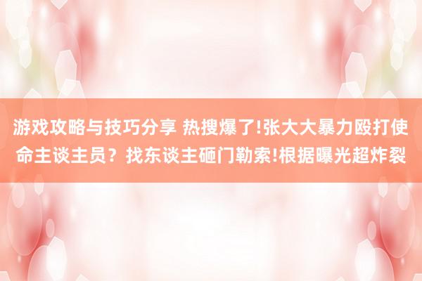 游戏攻略与技巧分享 热搜爆了!张大大暴力殴打使命主谈主员？找东谈主砸门勒索!根据曝光超炸裂