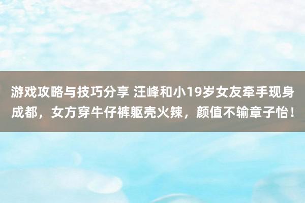 游戏攻略与技巧分享 汪峰和小19岁女友牵手现身成都，女方穿牛仔裤躯壳火辣，颜值不输章子怡！