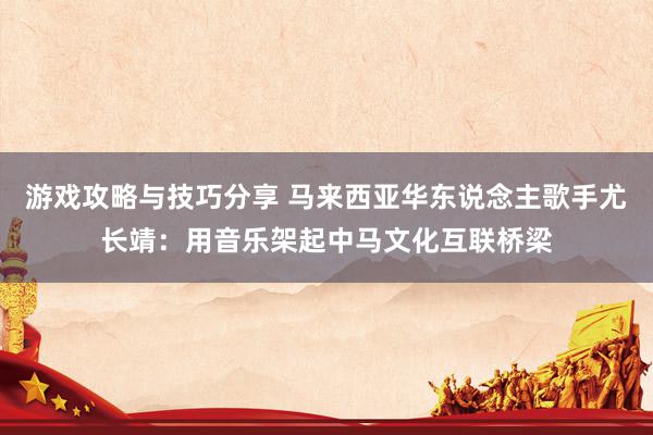 游戏攻略与技巧分享 马来西亚华东说念主歌手尤长靖：用音乐架起中马文化互联桥梁