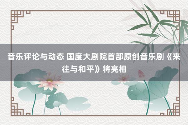 音乐评论与动态 国度大剧院首部原创音乐剧《来往与和平》将亮相