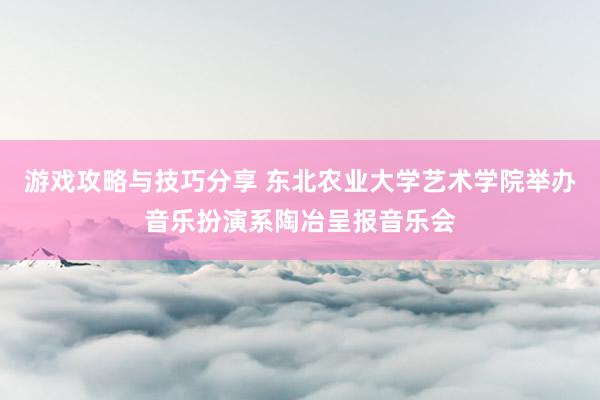 游戏攻略与技巧分享 东北农业大学艺术学院举办音乐扮演系陶冶呈报音乐会