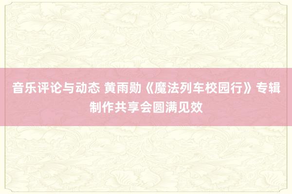 音乐评论与动态 黄雨勋《魔法列车校园行》专辑制作共享会圆满见效