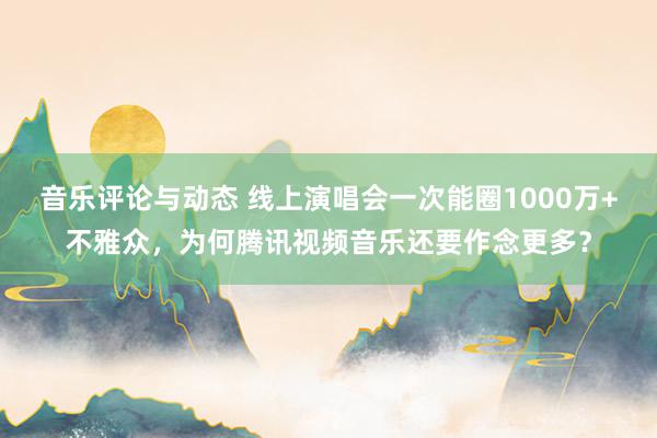 音乐评论与动态 线上演唱会一次能圈1000万+不雅众，为何腾讯视频音乐还要作念更多？