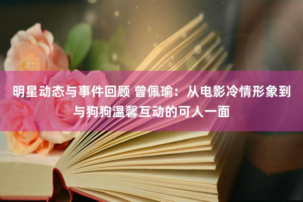 明星动态与事件回顾 曾佩瑜：从电影冷情形象到与狗狗温馨互动的可人一面