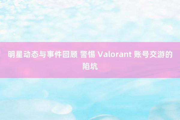 明星动态与事件回顾 警惕 Valorant 账号交游的陷坑