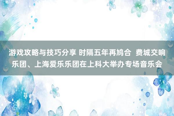 游戏攻略与技巧分享 时隔五年再鸠合  费城交响乐团、上海爱乐乐团在上科大举办专场音乐会