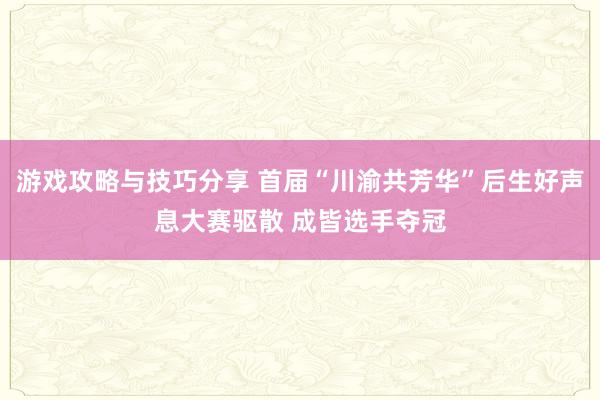 游戏攻略与技巧分享 首届“川渝共芳华”后生好声息大赛驱散 成皆选手夺冠