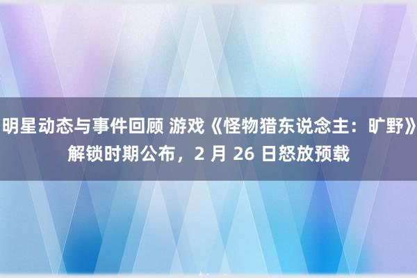 明星动态与事件回顾 游戏《怪物猎东说念主：旷野》解锁时期公布，2 月 26 日怒放预载