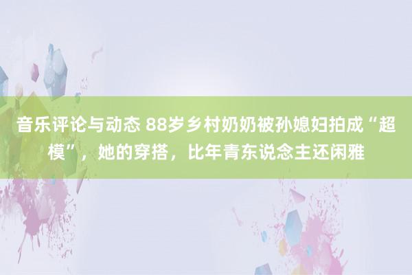 音乐评论与动态 88岁乡村奶奶被孙媳妇拍成“超模”，她的穿搭，比年青东说念主还闲雅