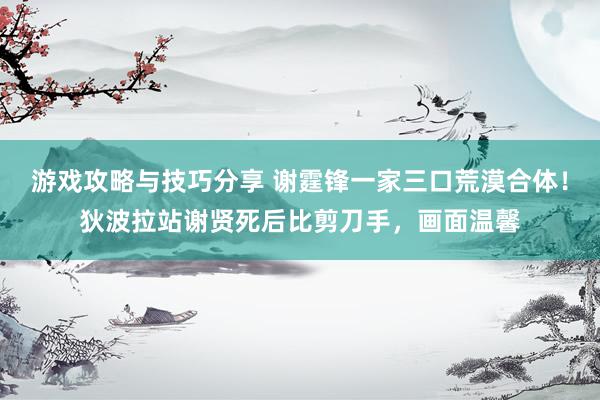 游戏攻略与技巧分享 谢霆锋一家三口荒漠合体！狄波拉站谢贤死后比剪刀手，画面温馨