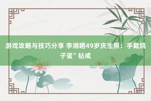 游戏攻略与技巧分享 李湘晒49岁庆生照：手戴鸽子蛋”钻戒