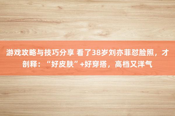 游戏攻略与技巧分享 看了38岁刘亦菲怼脸照，才剖释：“好皮肤”+好穿搭，高档又洋气