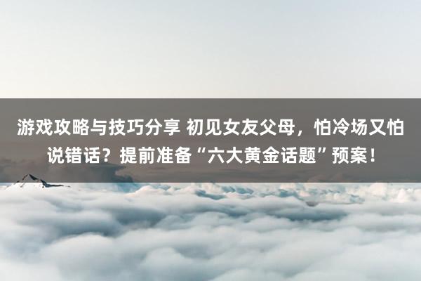 游戏攻略与技巧分享 初见女友父母，怕冷场又怕说错话？提前准备“六大黄金话题”预案！