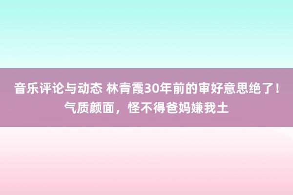 音乐评论与动态 林青霞30年前的审好意思绝了！气质颜面，怪不得爸妈嫌我土