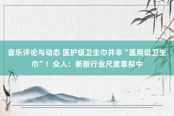 音乐评论与动态 医护级卫生巾并非“医用级卫生巾”！众人：新版行业尺度草拟中