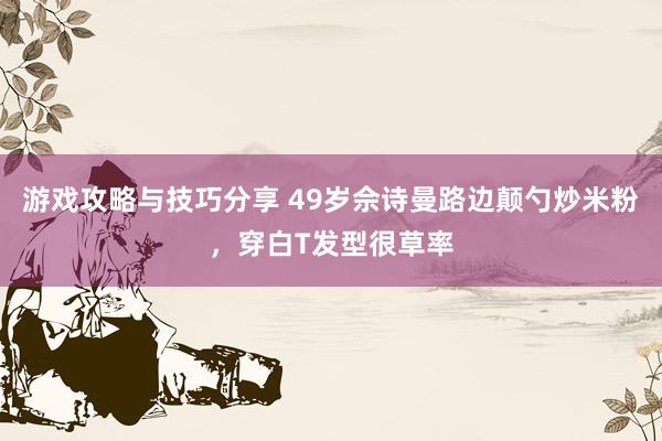 游戏攻略与技巧分享 49岁佘诗曼路边颠勺炒米粉，穿白T发型很草率