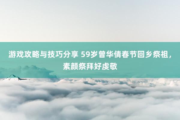 游戏攻略与技巧分享 59岁曾华倩春节回乡祭祖，素颜祭拜好虔敬