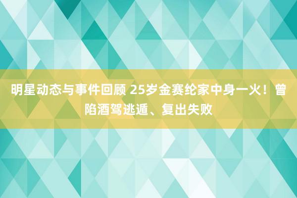 明星动态与事件回顾 25岁金赛纶家中身一火！曾陷酒驾逃遁、复出失败