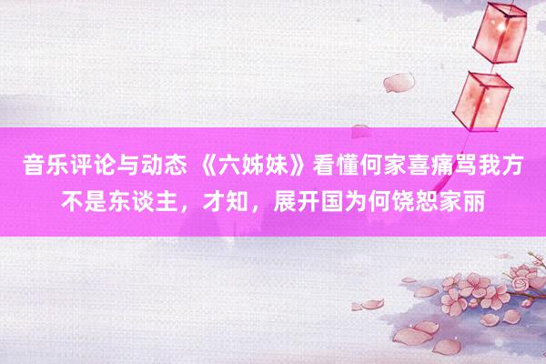 音乐评论与动态 《六姊妹》看懂何家喜痛骂我方不是东谈主，才知，展开国为何饶恕家丽