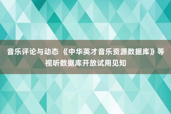 音乐评论与动态 《中华英才音乐资源数据库》等视听数据库开放试用见知