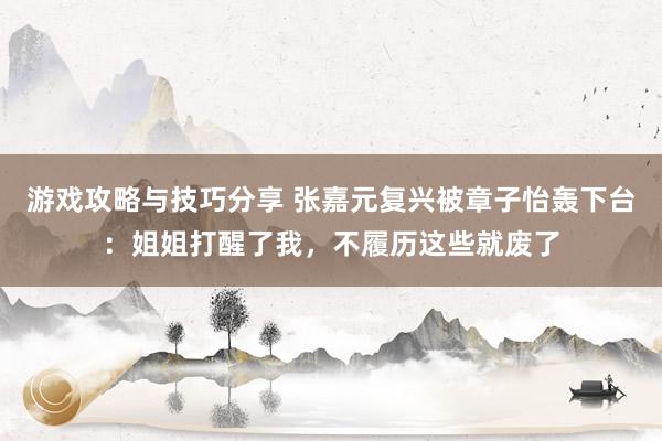 游戏攻略与技巧分享 张嘉元复兴被章子怡轰下台：姐姐打醒了我，不履历这些就废了