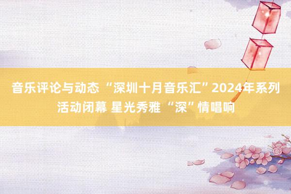 音乐评论与动态 “深圳十月音乐汇”2024年系列活动闭幕 星光秀雅 “深”情唱响