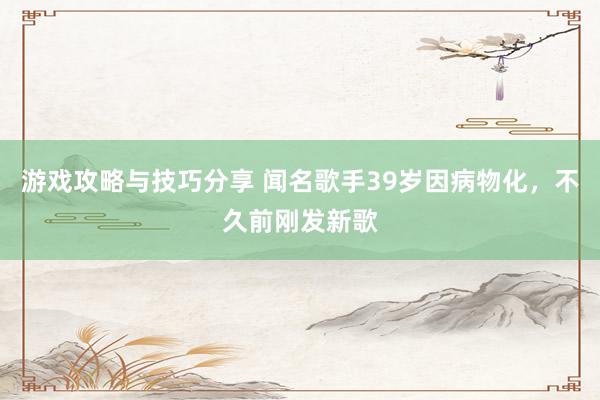 游戏攻略与技巧分享 闻名歌手39岁因病物化，不久前刚发新歌