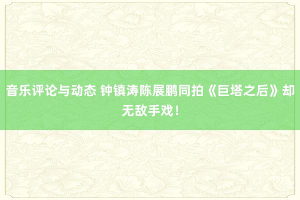 音乐评论与动态 钟镇涛陈展鹏同拍《巨塔之后》却无敌手戏！