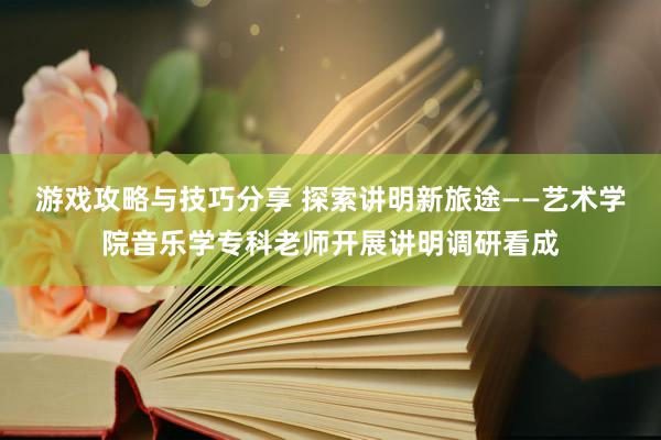 游戏攻略与技巧分享 探索讲明新旅途——艺术学院音乐学专科老师开展讲明调研看成