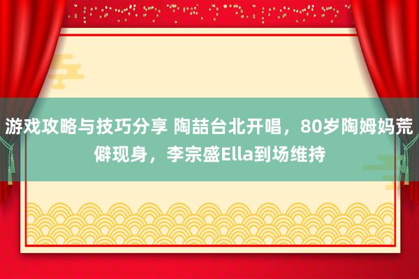 游戏攻略与技巧分享 陶喆台北开唱，80岁陶姆妈荒僻现身，李宗盛Ella到场维持