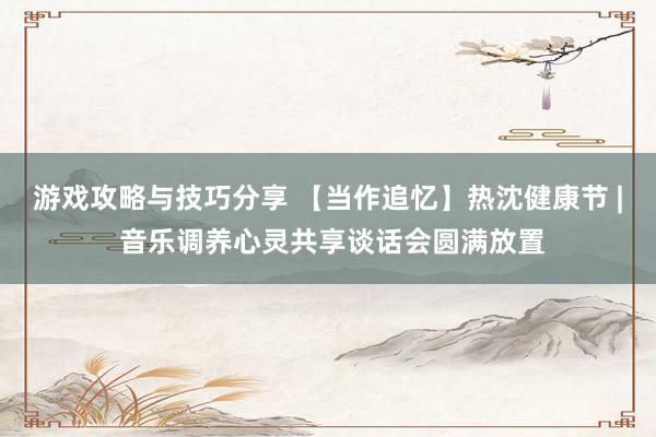 游戏攻略与技巧分享 【当作追忆】热沈健康节 | 音乐调养心灵共享谈话会圆满放置