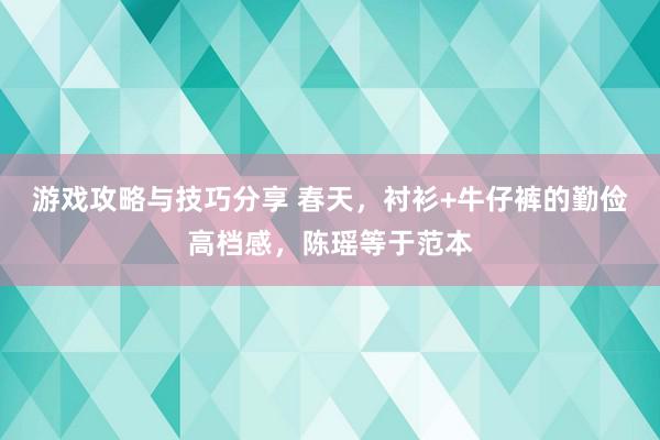 游戏攻略与技巧分享 春天，衬衫+牛仔裤的勤俭高档感，陈瑶等于范本