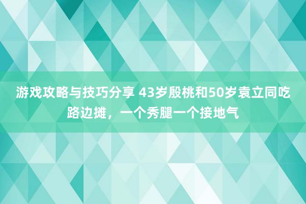 游戏攻略与技巧分享 43岁殷桃和50岁袁立同吃路边摊，一个秀腿一个接地气