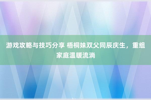 游戏攻略与技巧分享 梧桐妹双父同辰庆生，重组家庭温暖流淌