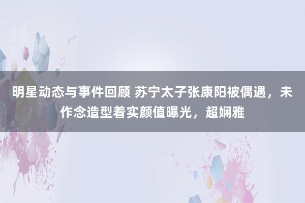 明星动态与事件回顾 苏宁太子张康阳被偶遇，未作念造型着实颜值曝光，超娴雅