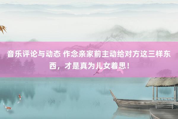 音乐评论与动态 作念亲家前主动给对方这三样东西，才是真为儿女着思！