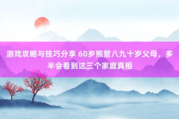 游戏攻略与技巧分享 60岁照管八九十岁父母，多半会看到这三个家庭真相