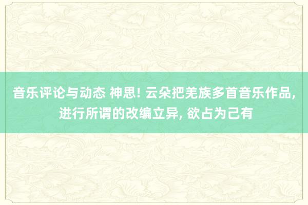 音乐评论与动态 神思! 云朵把羌族多首音乐作品, 进行所谓的改编立异, 欲占为己有