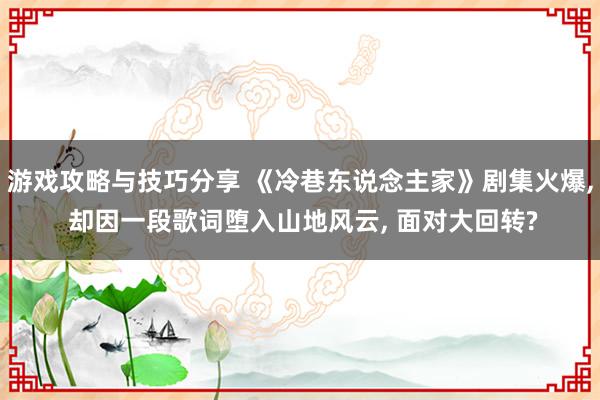 游戏攻略与技巧分享 《冷巷东说念主家》剧集火爆, 却因一段歌词堕入山地风云, 面对大回转?