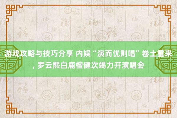 游戏攻略与技巧分享 内娱“演而优则唱”卷土重来, 罗云熙白鹿檀健次竭力开演唱会