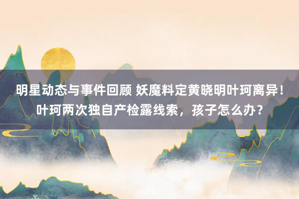 明星动态与事件回顾 妖魔料定黄晓明叶珂离异！叶珂两次独自产检露线索，孩子怎么办？