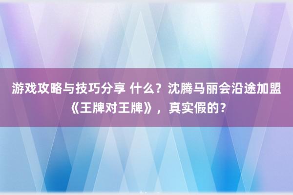 游戏攻略与技巧分享 什么？沈腾马丽会沿途加盟《王牌对王牌》，真实假的？