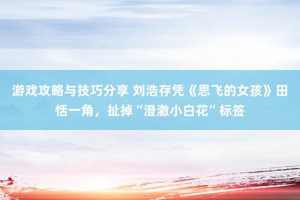 游戏攻略与技巧分享 刘浩存凭《思飞的女孩》田恬一角，扯掉“澄澈小白花”标签